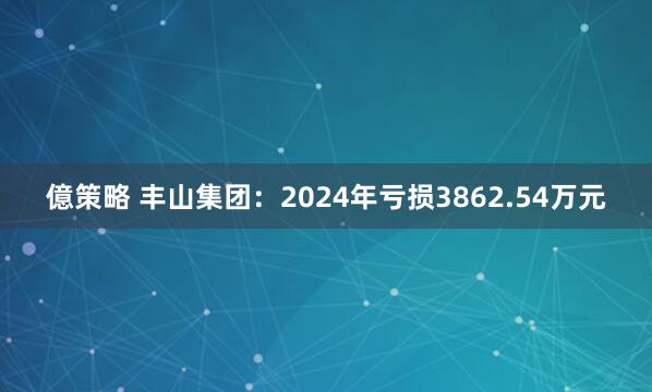 億策略 丰山集团：2024年亏损3862.54万元