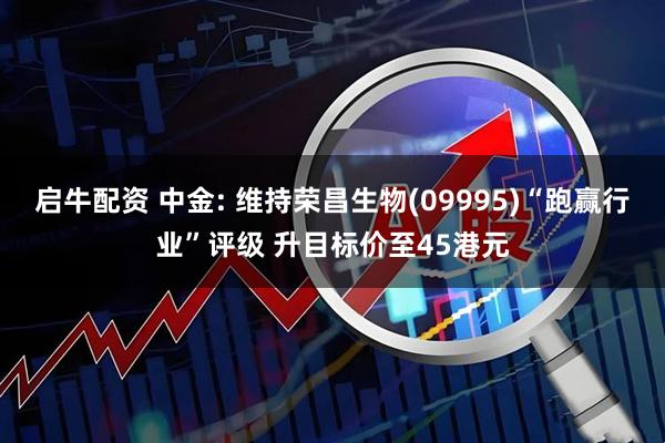 启牛配资 中金: 维持荣昌生物(09995)“跑赢行业”评级 升目标价至45港元