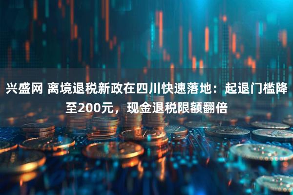兴盛网 离境退税新政在四川快速落地：起退门槛降至200元，现金退税限额翻倍