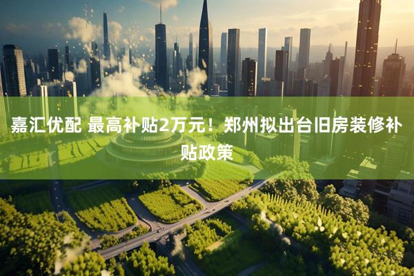 嘉汇优配 最高补贴2万元！郑州拟出台旧房装修补贴政策