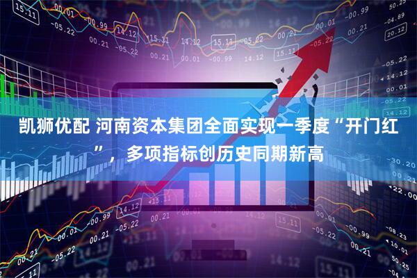 凯狮优配 河南资本集团全面实现一季度“开门红”，多项指标创历史同期新高