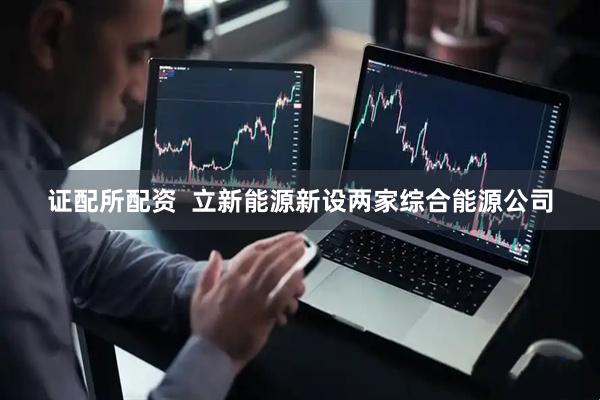 证配所配资  立新能源新设两家综合能源公司