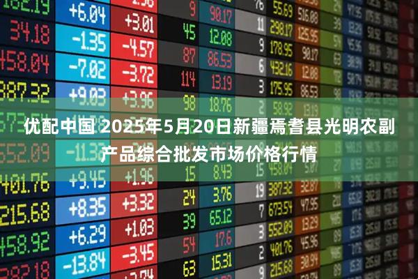 优配中国 2025年5月20日新疆焉耆县光明农副产品综合批发市场价格行情