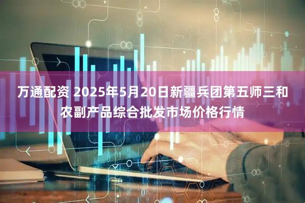 万通配资 2025年5月20日新疆兵团第五师三和农副产品综合批发市场价格行情