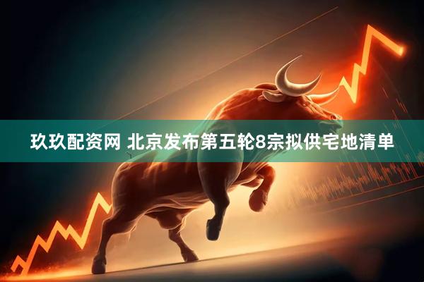 玖玖配资网 北京发布第五轮8宗拟供宅地清单