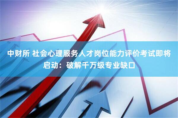 中财所 社会心理服务人才岗位能力评价考试即将启动：破解千万级专业缺口