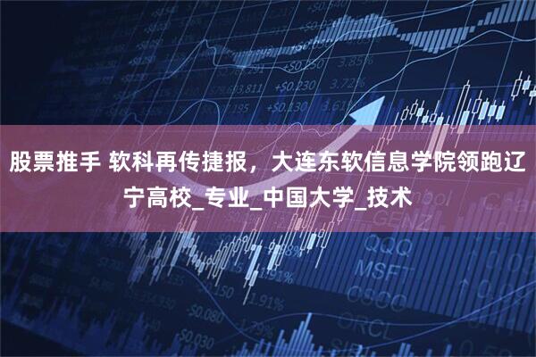 股票推手 软科再传捷报，大连东软信息学院领跑辽宁高校_专业_中国大学_技术