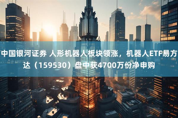 中国银河证券 人形机器人板块领涨，机器人ETF易方达（159530）盘中获4700万份净申购