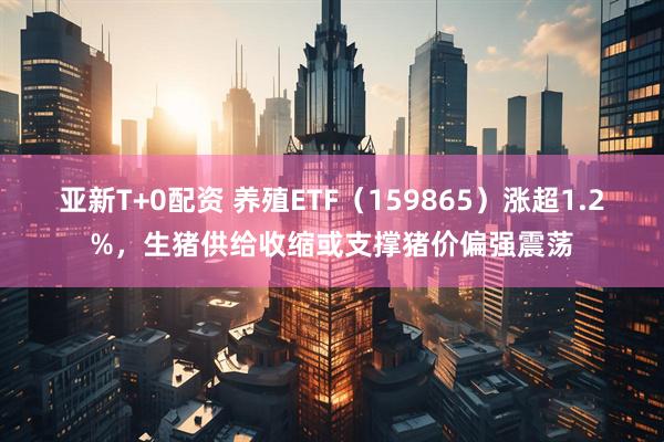 亚新T+0配资 养殖ETF（159865）涨超1.2%，生猪供给收缩或支撑猪价偏强震荡
