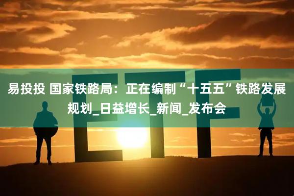 易投投 国家铁路局：正在编制“十五五”铁路发展规划_日益增长_新闻_发布会