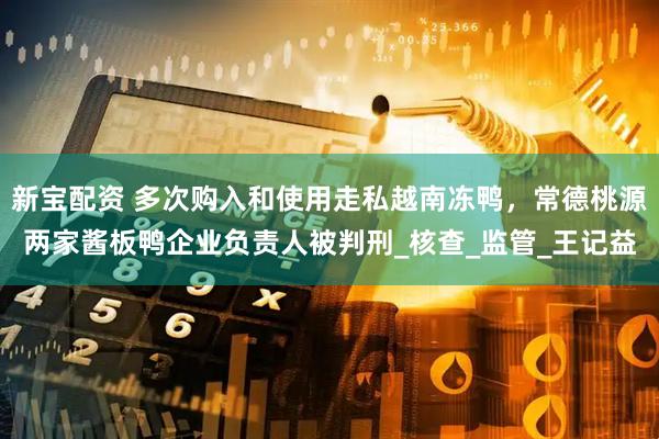 新宝配资 多次购入和使用走私越南冻鸭，常德桃源两家酱板鸭企业负责人被判刑_核查_监管_王记益