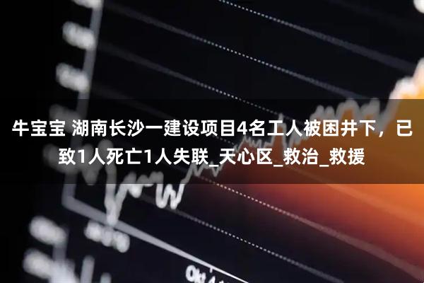 牛宝宝 湖南长沙一建设项目4名工人被困井下，已致1人死亡1人失联_天心区_救治_救援