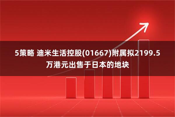 5策略 迪米生活控股(01667)附属拟2199.5万港元出售于日本的地块