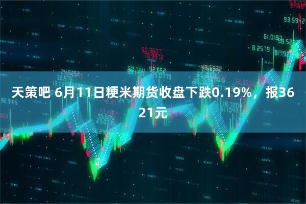天策吧 6月11日粳米期货收盘下跌0.19%，报3621元