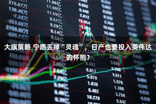 大旗策略 宁愿丢掉“灵魂”,日产也要投入英伟达的怀抱?