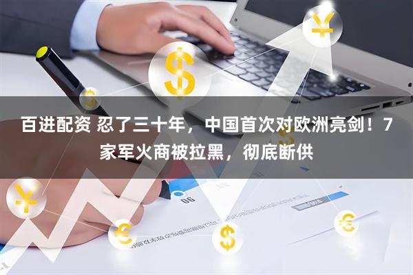百进配资 忍了三十年,中国首次对欧洲亮剑!7家军火商被拉黑,彻底断供