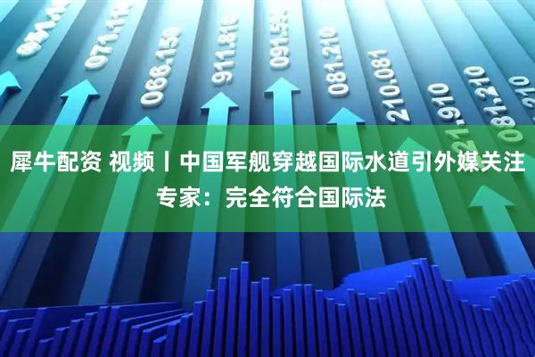 犀牛配资 视频丨中国军舰穿越国际水道引外媒关注 专家：完全符合国际法